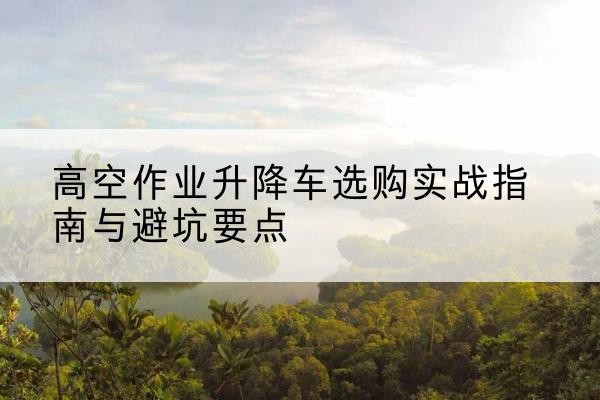 嵩明升降车怎么选-高空作业升降车选购实战指南与避坑要点