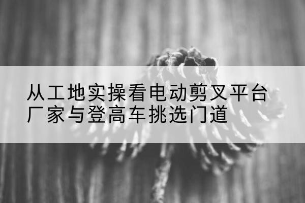 嵩明电动剪叉升降平台厂家-从工地实操看电动剪叉平台厂家与登高车挑选门道
