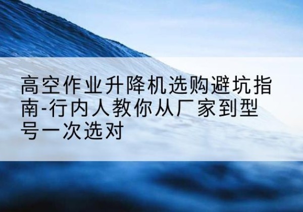 嵩明升降平台厂家-高空作业升降机选购避坑指南-行内人教你从厂家到型号一次选对