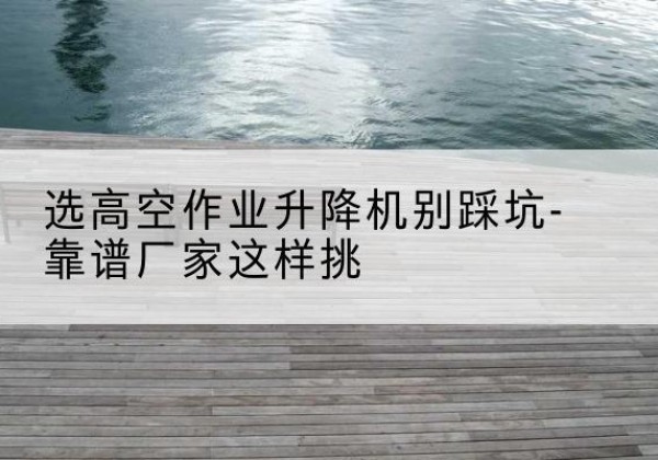 嵩明剪叉式升降机厂家-选高空作业升降机别踩坑-靠谱厂家这样挑
