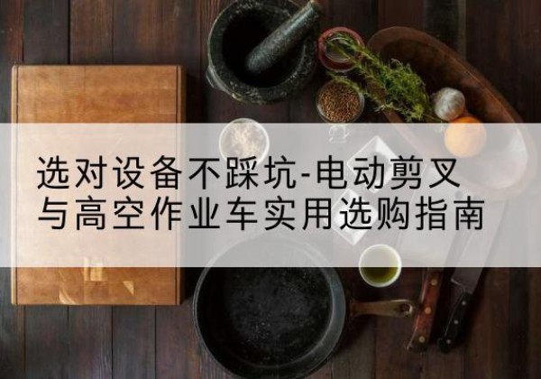 嵩明电动剪叉升降平台怎么选-选对设备不踩坑-电动剪叉与高空作业车实用选购指南