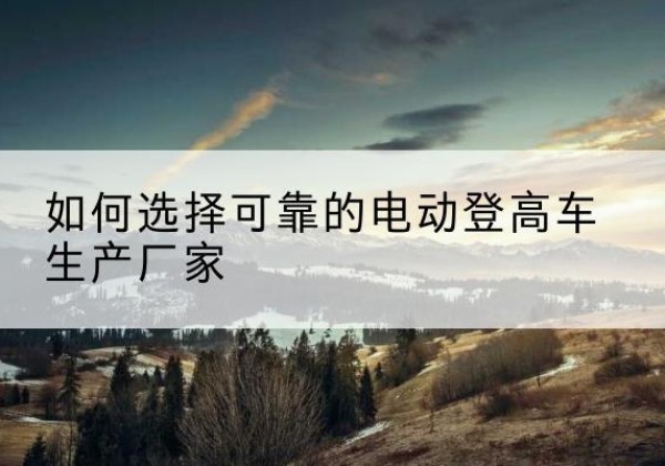 嵩明电动登高车厂家-如何选择可靠的电动登高车生产厂家
