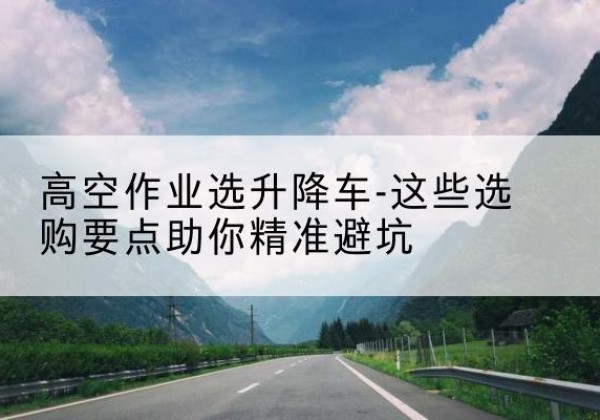 嵩明升降车厂家-高空作业选升降车-这些选购要点助你*避坑
