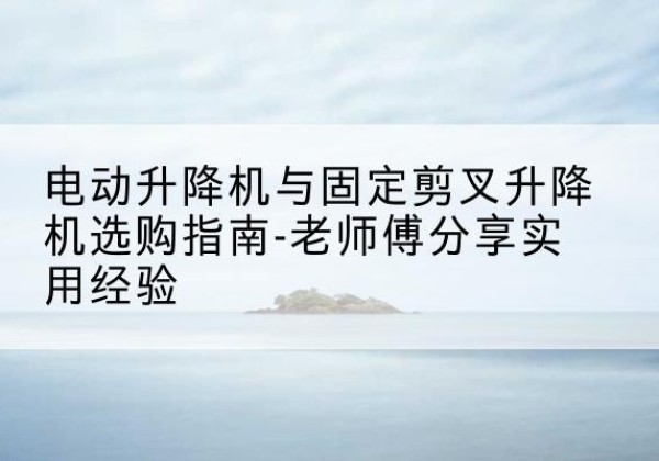 嵩明电动升降机怎么选-电动升降机与固定剪叉升降机选购指南-老师傅分享实用经验