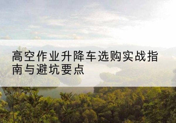 嵩明升降车怎么选-高空作业升降车选购实战指南与避坑要点