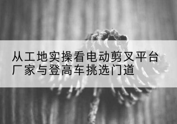 嵩明电动剪叉升降平台厂家-从工地实操看电动剪叉平台厂家与登高车挑选门道