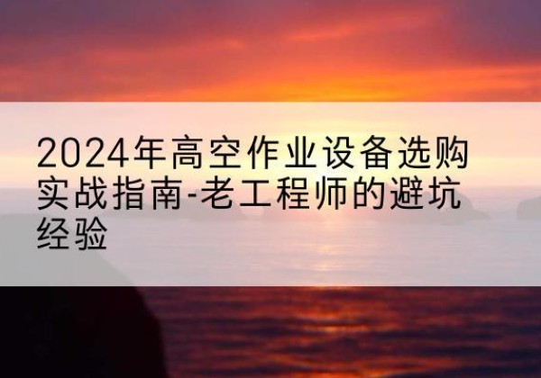 嵩明高空作业升降机厂家推荐-2024年高空作业设备选购实战指南-老工程师的避坑经验