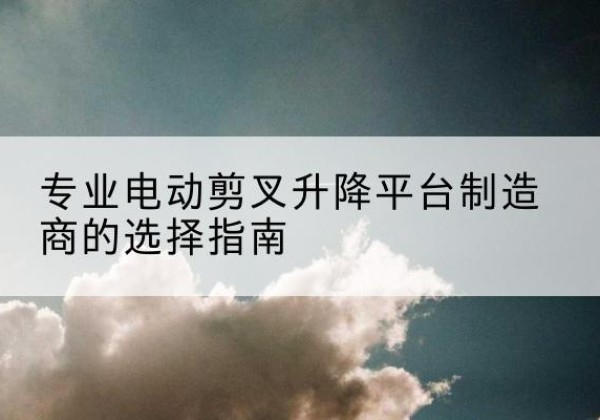 嵩明电动剪叉升降平台厂家-专业电动剪叉升降平台制造商的选择指南